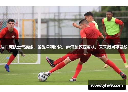 津门虎队士气高涨，备战冲刺阶段，萨尔瓦多或离队，未来数月存变数